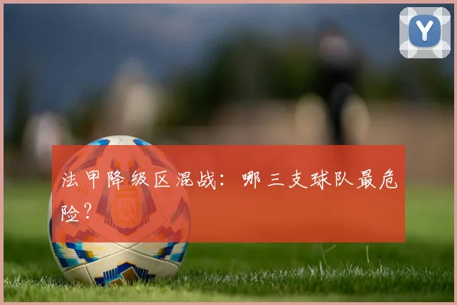 法甲降级区混战:哪三支球队最危险?
