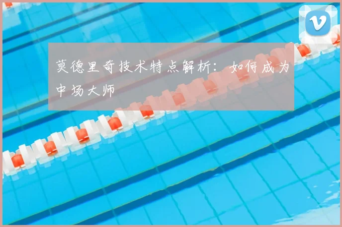 莫德里奇技术特点解析:如何成为中场大师