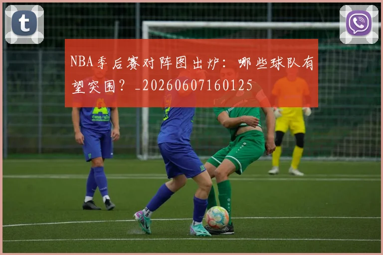 NBA季后赛对阵图出炉:哪些球队有望突围?_20260607160125