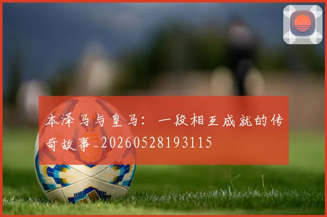 本泽马与皇马:一段相互成就的传奇故事_20260528193115