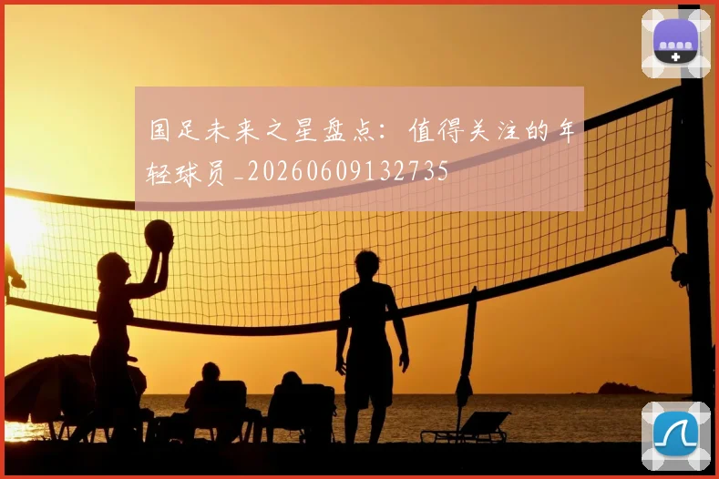 国足未来之星盘点：值得关注的年轻球员_20260609132735
