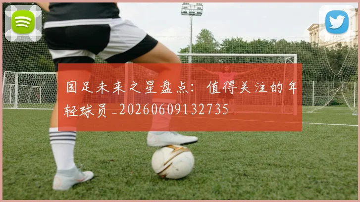 国足未来之星盘点：值得关注的年轻球员_20260609132735